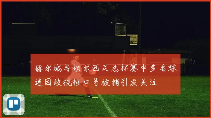 赫尔城与切尔西足总杯赛中多名球迷因歧视性口号被捕引发关注