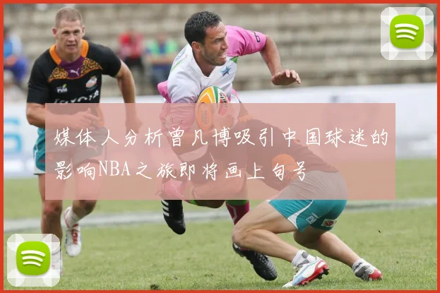 媒体人分析曾凡博吸引中国球迷的影响NBA之旅即将画上句号