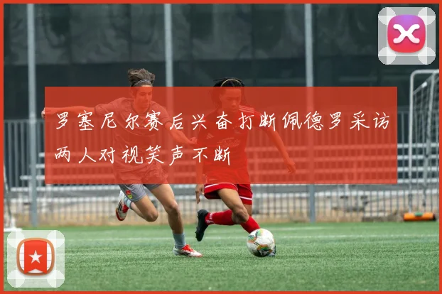 罗塞尼尔赛后兴奋打断佩德罗采访两人对视笑声不断