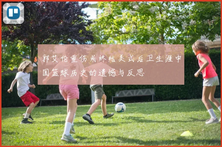 郭艾伦重伤或终结美式后卫生涯中国篮球历史的遗憾与反思