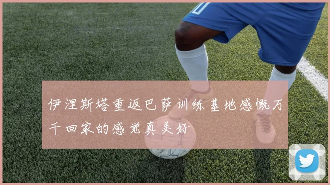 伊涅斯塔重返巴萨训练基地感慨万千回家的感觉真美好