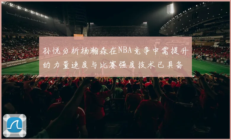 孙悦分析杨瀚森在NBA竞争中需提升的力量速度与比赛强度技术已具备