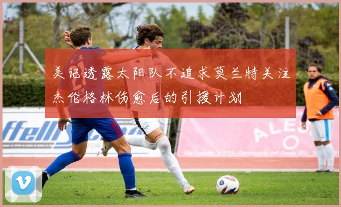 美记透露太阳队不追求莫兰特关注杰伦格林伤愈后的引援计划