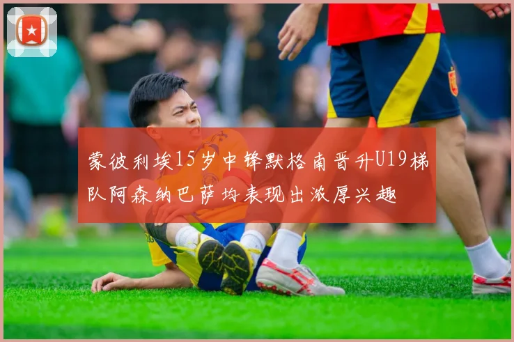 蒙彼利埃15岁中锋默格南晋升U19梯队阿森纳巴萨均表现出浓厚兴趣