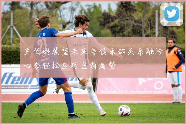 罗伯逊展望未来与俱乐部关系融洽心态轻松应对当前局势