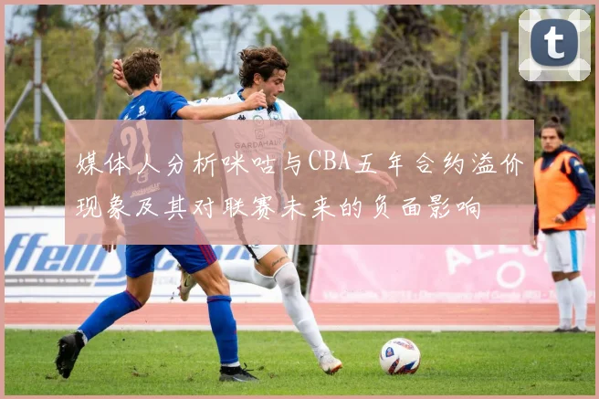 媒体人分析咪咕与CBA五年合约溢价现象及其对联赛未来的负面影响