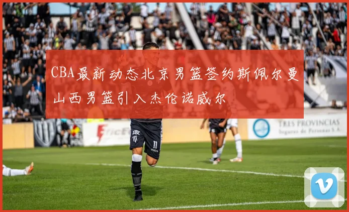 CBA最新动态北京男篮签约斯佩尔曼山西男篮引入杰伦诺威尔