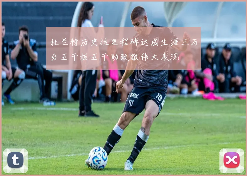 杜兰特历史性里程碑达成生涯三万分五千板五千助致敬伟大表现