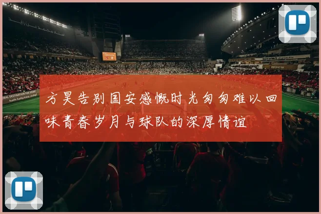 方昊告别国安感慨时光匆匆难以回味青春岁月与球队的深厚情谊