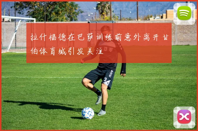 拉什福德在巴萨训练前意外离开甘伯体育城引发关注