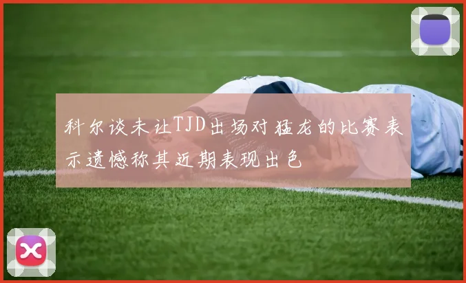 科尔谈未让TJD出场对猛龙的比赛表示遗憾称其近期表现出色