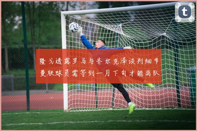 隆戈透露罗马与齐尔克泽谈判细节曼联球员需等到一月下旬才能离队
