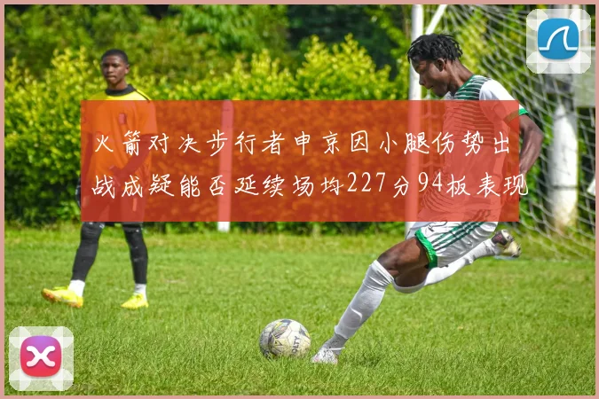 火箭对决步行者申京因小腿伤势出战成疑能否延续场均227分94板表现
