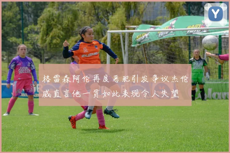 格雷森阿伦再度恶犯引发争议杰伦威直言他一贯如此表现令人失望