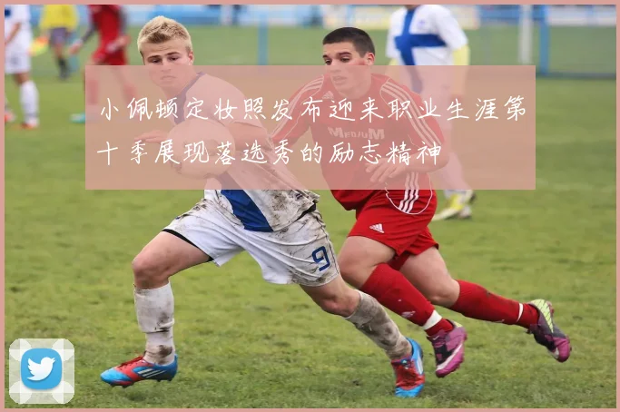 小佩顿定妆照发布迎来职业生涯第十季展现落选秀的励志精神