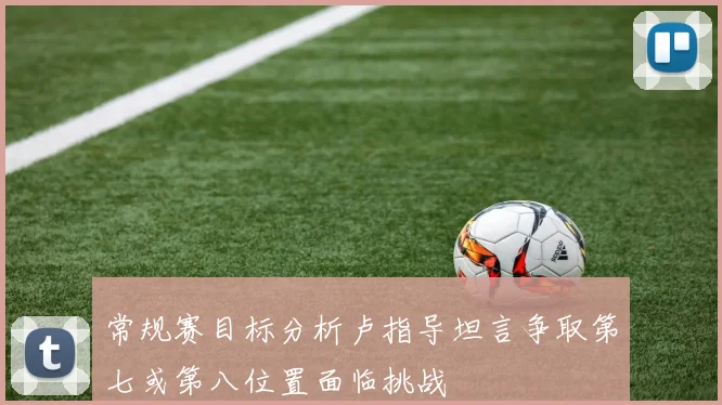 常规赛目标分析卢指导坦言争取第七或第八位置面临挑战