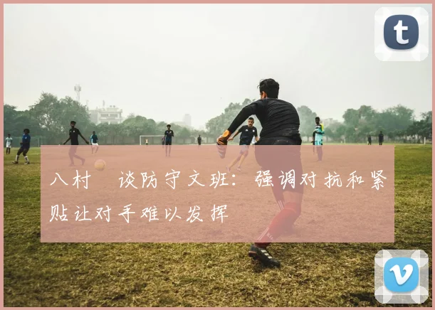 八村塁谈防守文班：强调对抗和紧贴让对手难以发挥