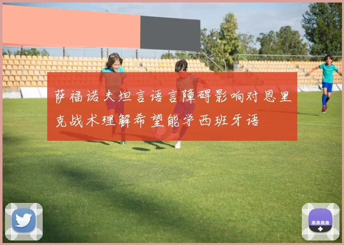 萨福诺夫坦言语言障碍影响对恩里克战术理解希望能学西班牙语