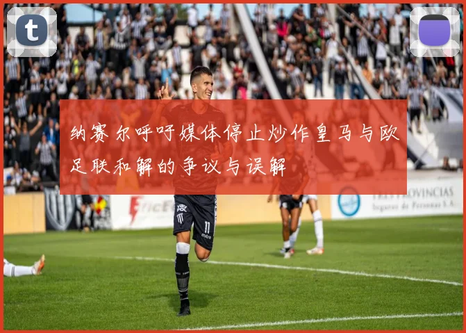 纳赛尔呼吁媒体停止炒作皇马与欧足联和解的争议与误解