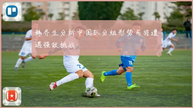 韩乔生分析中国队分组形势或将遭遇强敌挑战