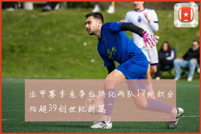 法甲赛季竞争白热化两队17轮积分均超39创世纪新篇