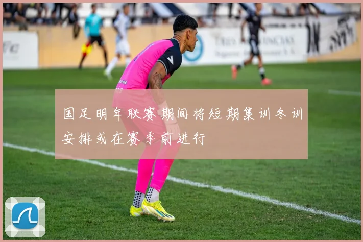 国足明年联赛期间将短期集训冬训安排或在赛季前进行