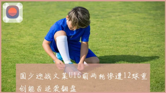 国少迎战文莱U16前两轮惨遭12球重创能否逆袭翻盘