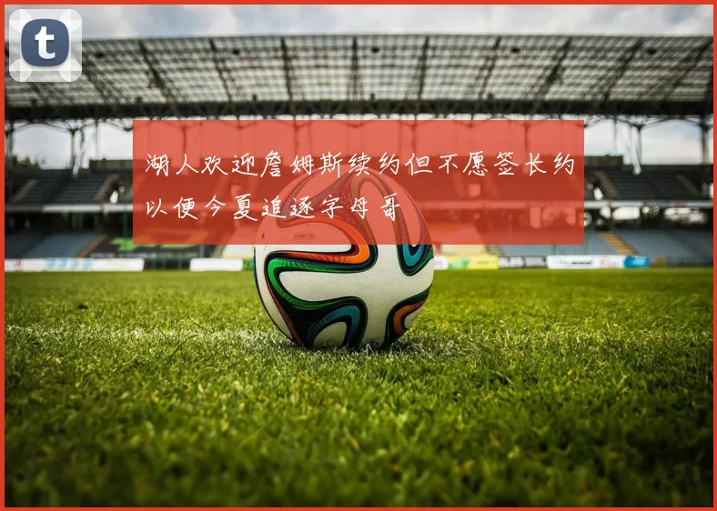 湖人欢迎詹姆斯续约但不愿签长约以便今夏追逐字母哥