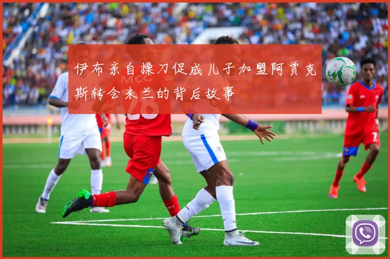 伊布亲自操刀促成儿子加盟阿贾克斯转会米兰的背后故事