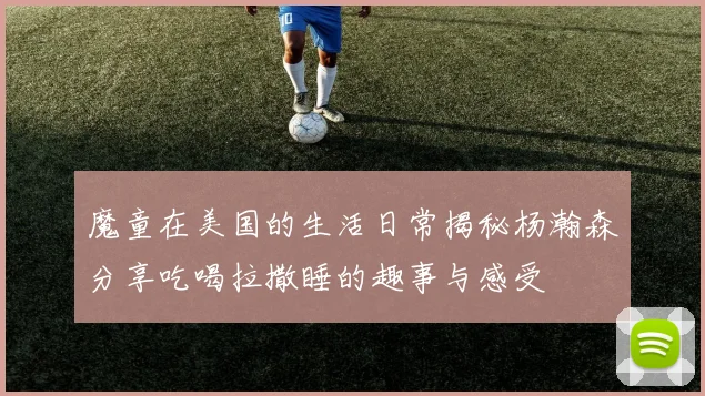 魔童在美国的生活日常揭秘杨瀚森分享吃喝拉撒睡的趣事与感受