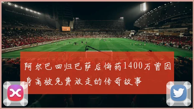 阿尔巴回归巴萨后悔药1400万曾因身高被免费放走的传奇故事