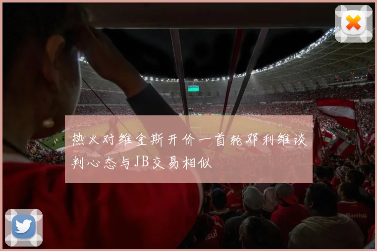 热火对维金斯开价一首轮邓利维谈判心态与JB交易相似